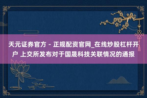天元证券官方 - 正规配资官网_在线炒股杠杆开户 上交所发布对于国晟科技关联情况的通报