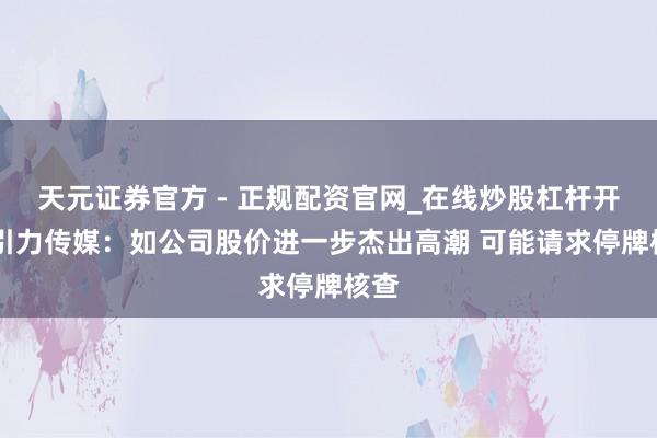天元证券官方 - 正规配资官网_在线炒股杠杆开户 引力传媒：如公司股价进一步杰出高潮 可能请求停牌核查
