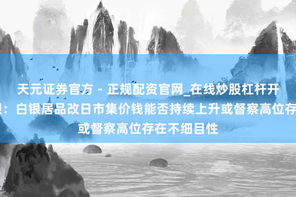 天元证券官方 - 正规配资官网_在线炒股杠杆开户 湖南白银：白银居品改日市集价钱能否持续上升或督察高位存在不细目性