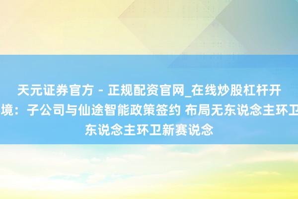 天元证券官方 - 正规配资官网_在线炒股杠杆开户 启迪环境：子公司与仙途智能政策签约 布局无东说念主环卫新赛说念