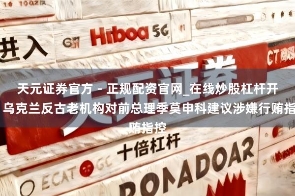 天元证券官方 - 正规配资官网_在线炒股杠杆开户 乌克兰反古老机构对前总理季莫申科建议涉嫌行贿指控