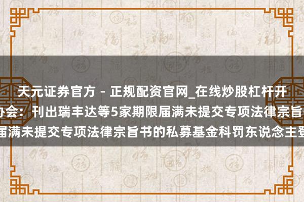 天元证券官方 - 正规配资官网_在线炒股杠杆开户 中国证券投资基金业协会:刊出瑞丰达等5家期限届满未提交专项法律宗旨书的私募基金科罚东说念主登记