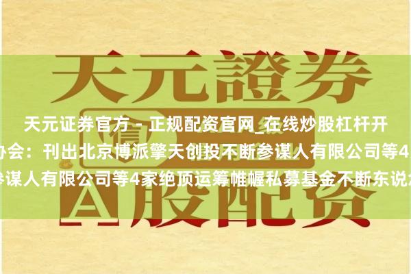 天元证券官方 - 正规配资官网_在线炒股杠杆开户 中国证券投资基金业协会:刊出北京博派擎天创投不断参谋人有限公司等4家绝顶运筹帷幄私募基金不断东说念主登记