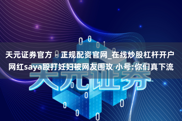 天元证券官方 - 正规配资官网_在线炒股杠杆开户 网红saya殴打妊妇被网友围攻 小号:你们真下流