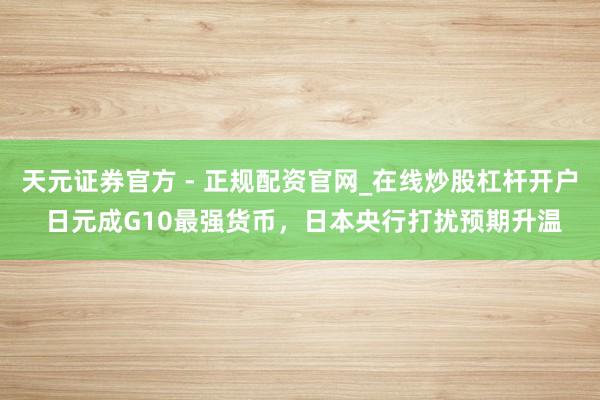 天元证券官方 - 正规配资官网_在线炒股杠杆开户 日元成G10最强货币，日本央行打扰预期升温