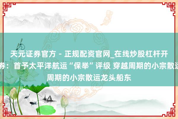 天元证券官方 - 正规配资官网_在线炒股杠杆开户 华创证券：首予太平洋航运“保举”评级 穿越周期的小宗散运龙头船东
