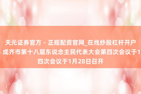 天元证券官方 - 正规配资官网_在线炒股杠杆开户 会期三天半 成齐市第十八届东说念主民代表大会第四次会议于1月28日召开