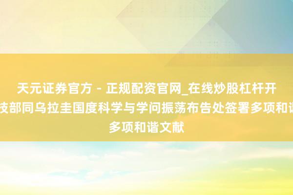 天元证券官方 - 正规配资官网_在线炒股杠杆开户 科技部同乌拉圭国度科学与学问振荡布告处签署多项和谐文献