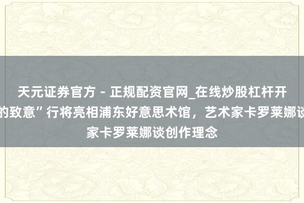 天元证券官方 - 正规配资官网_在线炒股杠杆开户 “鲸鱼的致意”行将亮相浦东好意思术馆，艺术家卡罗莱娜谈创作理念
