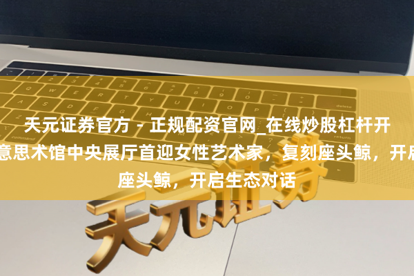 天元证券官方 - 正规配资官网_在线炒股杠杆开户 浦东好意思术馆中央展厅首迎女性艺术家，复刻座头鲸，开启生态对话