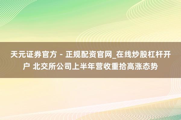 天元证券官方 - 正规配资官网_在线炒股杠杆开户 北交所公司上半年营收重拾高涨态势