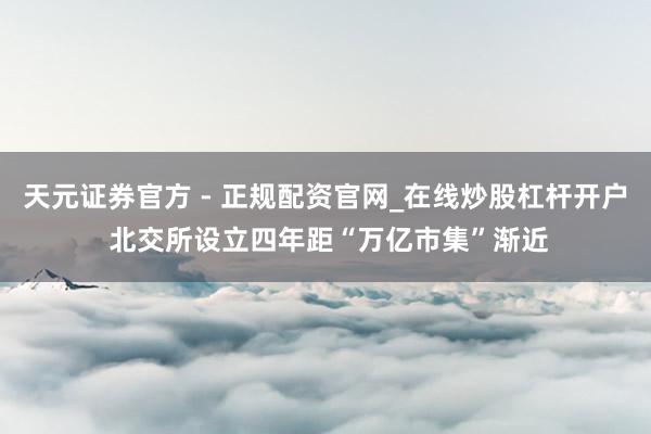 天元证券官方 - 正规配资官网_在线炒股杠杆开户 北交所设立四年　距“万亿市集”渐近
