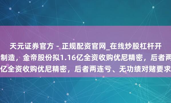 天元证券官方 - 正规配资官网_在线炒股杠杆开户 加码、拓展汽车精密制造，金帝股份拟1.16亿全资收购优尼精密，后者两连亏、无功绩对赌要求