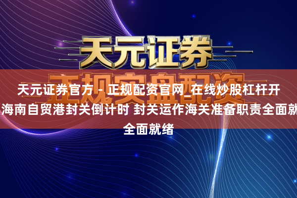 天元证券官方 - 正规配资官网_在线炒股杠杆开户 海南自贸港封关倒计时 封关运作海关准备职责全面就绪