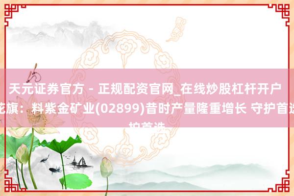 天元证券官方 - 正规配资官网_在线炒股杠杆开户 花旗：料紫金矿业(02899)昔时产量隆重增长 守护首选