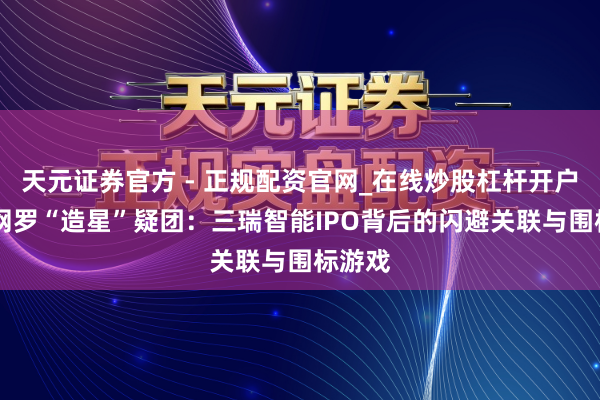 天元证券官方 - 正规配资官网_在线炒股杠杆开户 销售网罗“造星”疑团:三瑞智能IPO背后的闪避关联与围标游戏