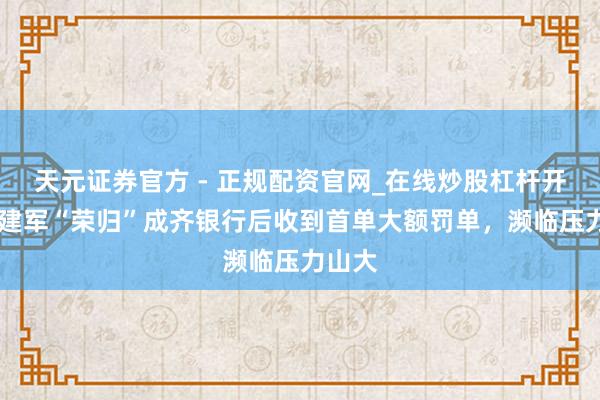 天元证券官方 - 正规配资官网_在线炒股杠杆开户 黄建军“荣归”成齐银行后收到首单大额罚单，濒临压力山大