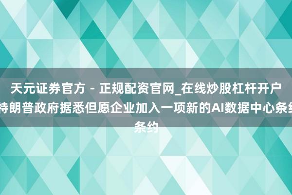 天元证券官方 - 正规配资官网_在线炒股杠杆开户 特朗普政府据悉但愿企业加入一项新的AI数据中心条约