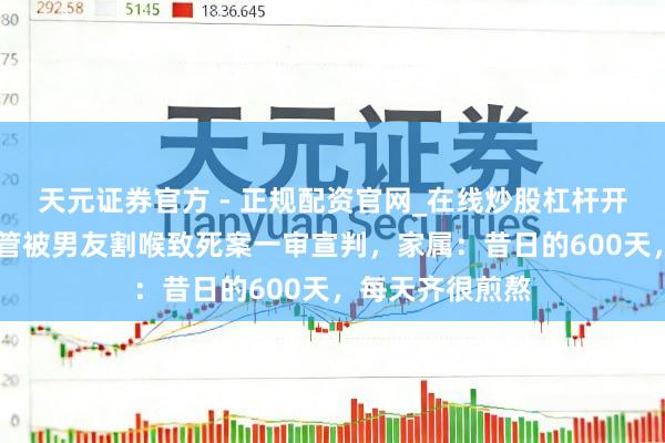 天元证券官方 - 正规配资官网_在线炒股杠杆开户 死刑!女照管被男友割喉致死案一审宣判,家属:昔日的600天,每天齐很煎熬