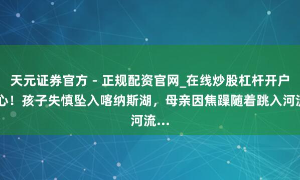 天元证券官方 - 正规配资官网_在线炒股杠杆开户 揪心！孩子失慎坠入喀纳斯湖，母亲因焦躁随着跳入河流...