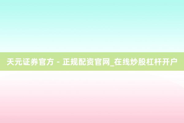 天元证券官方 - 正规配资官网_在线炒股杠杆开户