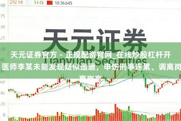 天元证券官方 - 正规配资官网_在线炒股杠杆开户 医师李某未能发现疑似迤逦，申饬刑事连累、调离岗亭