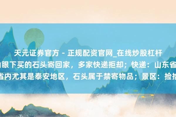 天元证券官方 - 正规配资官网_在线炒股杠杆开户 一搭客念念把泰山眼下买的石头寄回家，多家快递拒却；快递：山东省内尤其是泰安地区，石头属于禁寄物品；景区：捡拾泰山石的最高可罚两万元