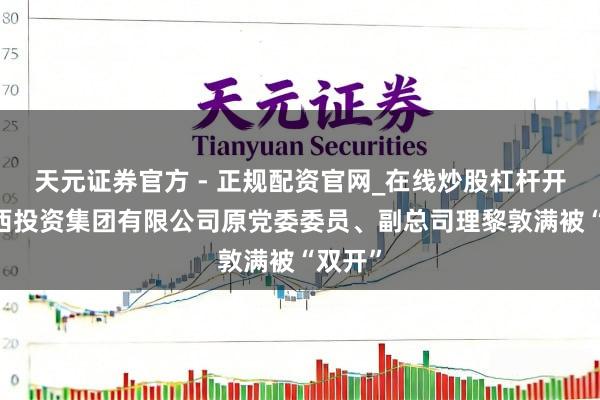 天元证券官方 - 正规配资官网_在线炒股杠杆开户 广西投资集团有限公司原党委委员、副总司理黎敦满被“双开”