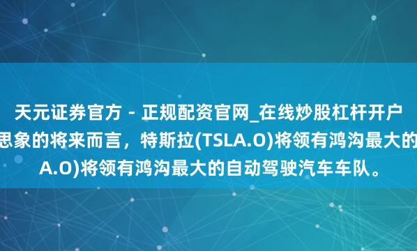 天元证券官方 - 正规配资官网_在线炒股杠杆开户 马斯克：就我所能思象的将来而言，特斯拉(TSLA.O)将领有鸿沟最大的自动驾驶汽车车队。