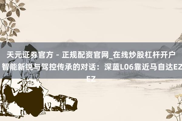 天元证券官方 - 正规配资官网_在线炒股杠杆开户 智能新锐与驾控传承的对话：深蓝L06靠近马自达EZ