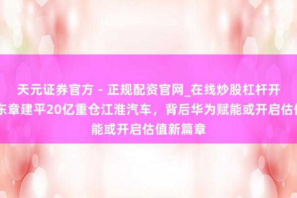 天元证券官方 - 正规配资官网_在线炒股杠杆开户 葛卫东章建平20亿重仓江淮汽车，背后华为赋能或开启估值新篇章